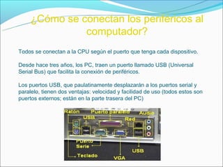 ¿Cómo se conectan los periféricos al
              computador?
Todos se conectan a la CPU según el puerto que tenga cada dispositivo.

Desde hace tres años, los PC, traen un puerto llamado USB (Universal
Serial Bus) que facilita la conexión de periféricos.

Los puertos USB, que paulatinamente desplazarán a los puertos serial y
paralelo, tienen dos ventajas: velocidad y facilidad de uso (todos estos son
puertos externos; están en la parte trasera del PC)
 