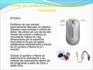 Entre los periféricos de entrada podemos
                     encontrar:
1.   El Ratón:

     Periférico de uso manual,
     generalmente fabricado en plástico,
     utilizado como entrada o control de
     datos. Se utiliza con una de las dos
     manos del usuario y detecta su
     movimiento relativo en dos
     dimensiones por la superficie
     horizontal en la que se apoya,
     reflejándose habitualmente a través
     de un puntero o flecha en el
     monitor.

     Gracias al puntero o flecha se
     selecciona la información y se
     realizan las operaciones dentro de
     los programas a partir de Clics o
     doble Clics
 