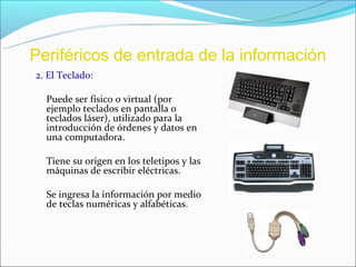 Periféricos de entrada de la información
2. El Teclado:

  Puede ser físico o virtual (por
  ejemplo teclados en pantalla o
  teclados láser), utilizado para la
  introducción de órdenes y datos en
  una computadora.

  Tiene su origen en los teletipos y las
  máquinas de escribir eléctricas.

  Se ingresa la información por medio
  de teclas numéricas y alfabéticas.
 