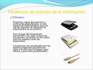 Periféricos de entrada de la información
 3. El Escáner:
   Permiten copiar documentos y
   archivarlos digitalmente, es una
   especie de fotocopiadora pero en
   vez de imprimir se almacena la
   información en un archivo.
   Con el auge del documento
   electrónico y la caída vertical de
   sus precios, el escáner se ha vuelto
   casi tan popular como las
   impresoras.
   Usualmente son producidos por las
   mismas empresas que fabrican
   éstas y los hay para el hogar, para
   oficina y para usos profesionales.
 