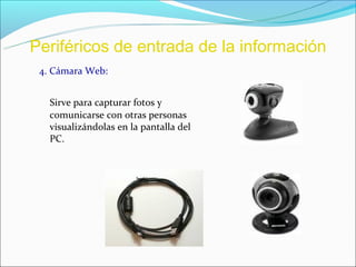 Periféricos de entrada de la información
 4. Cámara Web:


   Sirve para capturar fotos y
   comunicarse con otras personas
   visualizándolas en la pantalla del
   PC.
 