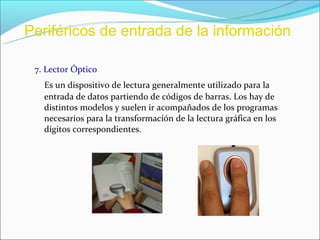 Periféricos de entrada de la información

 7. Lector Óptico
   Es un dispositivo de lectura generalmente utilizado para la
   entrada de datos partiendo de códigos de barras. Los hay de
   distintos modelos y suelen ir acompañados de los programas
   necesarios para la transformación de la lectura gráfica en los
   dígitos correspondientes.
 