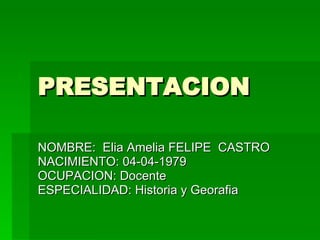 PRESENTACION NOMBRE:  Elia Amelia FELIPE  CASTRO NACIMIENTO: 04-04-1979 OCUPACION: Docente ESPECIALIDAD: Historia y Georafia 