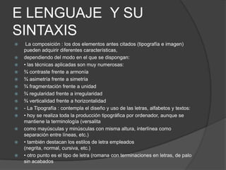 E LENGUAJE Y SU
SINTAXIS
 La composición : los dos elementos antes citados (tipografía e imagen)
pueden adquirir diferentes características,
 dependiendo del modo en el que se dispongan:
 • las técnicas aplicadas son muy numerosas:
 ¾ contraste frente a armonía
 ¾ asimetría frente a simetría
 ¾ fragmentación frente a unidad
 ¾ regularidad frente a irregularidad
 ¾ verticalidad frente a horizontalidad
 - La Tipografía : contempla el diseño y uso de las letras, alfabetos y textos:
 • hoy se realiza toda la producción tipográfica por ordenador, aunque se
mantiene la terminología (versalita
 como mayúsculas y minúsculas con misma altura, interlínea como
separación entre líneas, etc.)
 • también destacan los estilos de letra empleados
(negrita, normal, cursiva, etc.)
 • otro punto es el tipo de letra (romana con terminaciones en letras, de palo
sin acabados
 