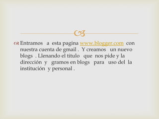
 Entramos a esta pagina www.blogger.com con
nuestra cuenta de gmail . Y creamos un nuevo
blogs . Llenando el titulo que nos pide y la
dirección y gramos en blogs para uso del la
institución y personal .
 