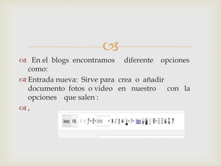 
 En el blogs encontramos diferente opciones
como:
 Entrada nueva: Sirve para crea o añadir
documento fotos o video en nuestro con la
opciones que salen :
 ,
 