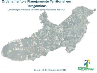 Ordenamento e Planejamento Territorial em
Paragominas
Compensação de Reserva Ambiental como implemento de REDD+
Belém, 13 de novembro de 2014
 