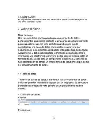 13
3.2 JUSTIFICACIÓN:
Es muy útil crear una base de datos para las empresas ya que los datos se organiza de
una forma ordenada y rápida.
4. MARCO TEÓRICO
Base de datos
Una base de datos o banco de datos es un conjunto de datos
pertenecientes a un mismo contexto y almacenados sistemáticamente
para su posterioruso. En este sentido; una bibliotecapuede
considerarse una base de datos compuestaen su mayoría por
documentos y textos impresos en papel e indexados para su consulta.
Actualmente, y debido al desarrollo tecnológico de camposcomo la
informática y la electrónica,la mayoría de las bases de datos están en
formato digital, siendo este un componente electrónico,y por ende se
ha desarrollado y se ofrece un amplio rango de soluciones al problema
del almacenamiento de datos.
4.1Tabla de datos
Tabla en las bases de datos, se refiere al tipo de modelado de datos,
donde se guardan los datos recogidos porun programa. Su estructura
general se asemeja a la vista general de un programa de hoja de
cálculo.
4.1.1Diseño de tablas
Clientes
Empleados
 