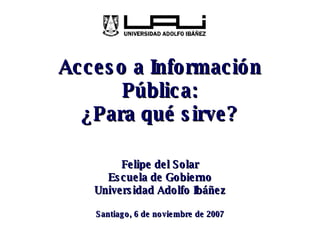 Acceso a Información Pública: ¿Para qué sirve? Felipe del Solar Escuela de Gobierno Universidad Adolfo Ibáñez Santiago, 6 de noviembre de 2007 
