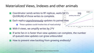 Optimizing Write-Intensive Database Workloads
pending view writes
Materialized Views, Indexes and other animals
■ Coordinator sends writes to RF replicas, waits for CL (eg
QUORUM) of those writes to complete.
■ Each replica asynchronously updates its paired view
■ These updates could involve lots of read activity!
■ With V views, we amplify writes by 2*V
■ If write fan-in is faster than view updates can complete, the number
of queued view updates can grow unbounded
■ How to prevent view backlog from growing endlessly?
17
 