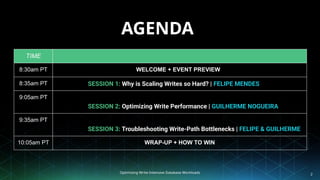 Optimizing Write-Intensive Database Workloads 2
AGENDA
TIME
8:30am PT WELCOME + EVENT PREVIEW
8:35am PT SESSION 1: Why is Scaling Writes so Hard? | FELIPE MENDES
9:05am PT
SESSION 2: Optimizing Write Performance | GUILHERME NOGUEIRA
9:35am PT
SESSION 3: Troubleshooting Write-Path Bottlenecks | FELIPE & GUILHERME
10:05am PT WRAP-UP + HOW TO WIN
 