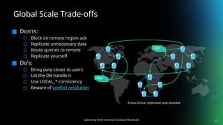 Optimizing Write-Intensive Database Workloads
Global Scale Trade-offs
22
■ Don'ts:
○ Block on remote region ack
○ Replicate unnecessary data
○ Route queries to remote
○ Replicate yourself
■ Do's:
○ Bring data closer to users
○ Let the DB handle it
○ Use LOCAL_* consistency
○ Beware of conflict resolution
App
App
App
App
App
App
Active/Active, replicated, auto-sharded
 