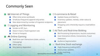 Optimizing Write-Intensive Database Workloads
Commonly Seen
24
■ 📟 Internet of Things
■ Often time-series workloads
■ Small (but frequent!) append-only writes
■ Rate determined by number of ingestion endpoints
■ 📶 Logging and Monitoring
■ Similar to IOT, but…
■ Doesn't have a fixed ingestion rate
■ Prone to hotspots
■ 🎮 Online Gaming
■ Real-time user interactions (state, actions,
messaging)
■ Often spiky
■ Very latency dependant
■ 🚚 E-commerce & Retail
■ Update-heavy and Batch-y
■ Inventory updates, reviews, order status &
placement
■ Shopping carts inherently require a read-before-
write
■ 🔔 Ad Tech and Real-time Bidding
■ Bid Processing (Impressions, Auction outcomes)
■ User Interaction (Clicks, Conversions, Fraud
Detection)
■ Audience Segmentation
■ 📈 Real-time Stock exchange
■ High-frequency trading (HFT)
■ Stock prices updates
■ Order matching
 