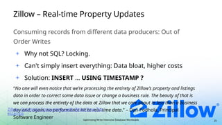 Optimizing Write-Intensive Database Workloads
Zillow – Real-time Property Updates
Consuming records from different data producers: Out of
Order Writes
+ Why not SQL? Locking.
+ Can't simply insert everything: Data bloat, higher costs
+ Solution: INSERT … USING TIMESTAMP ?
“No one will even notice that we’re processing the entirety of Zillow’s property and listings
data in order to correct some data issue or change a business rule. The beauty of that is
we can process the entirety of the data at Zillow that we care about in less than a business
day and, again, no performance hit to real-time data.” – Dan Podhola, Principal
Software Engineer
Zillow: Optimistic Concurrency with Write-Time Tim
estamps
25
 