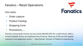 Optimizing Write-Intensive Database Workloads
Fanatics – Retail Operations
Use cases:
+ Order capture
+ Product Catalog
+ Shopping Carts
+ Promotions, …
“During a recent peak minute, we saw nearly 280,000 IOPs for a solid minute. With a
3-node ScyllaDB cluster, we registered zero timeouts. Because of this we had happier
customers and application teams.” – Niraj Kothari, Director of Platforms Engineering
Read the Case St
27
 
