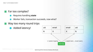 Optimizing Write-Intensive Database Workloads
■ Far too complex?
● Requires handling state
● Worker fails, transaction succeeds, now what?
■ Way too many round trips
● Added latency!
Option 1: Let the database handle it!
Client App
uid email
N X
email uid
X N
1. INSERT INTO … IF NOT EXISTS
2. Update mapping
 