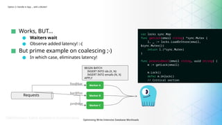 Optimizing Write-Intensive Database Workloads
Option 2: Handle in App … with a Mutex?
■ Works, BUT…
● Waiters wait
● Observe added latency! :-(
■ But prime example on coalescing ;-)
● In which case, eliminates latency!
Worker A
Worker B
Worker C
Requests
foo@bar
bar@foo
jon@doe
var locks sync.Map
func getLock(email string) *sync.Mutex {
l, _ := locks.LoadOrStore(email,
&sync.Mutex{})
return l.(*sync.Mutex)
}
func processEmail(email string, uuid string) {
m := getLock(email)
m.Lock()
defer m.Unlock()
// Critical section
}
BEGIN BATCH
INSERT INTO ids (X, N)
INSERT INTO emails (N, X)
APPLY
 