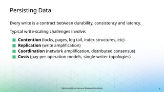 Optimizing Write-Intensive Database Workloads
Persisting Data
Every write is a contract between durability, consistency and latency.
Typical write-scaling challenges involve:
■ Contention (locks, pages, log tail, index structures, etc)
■ Replication (write amplification)
■ Coordination (network amplification, distributed consensus)
■ Costs (pay-per-operation models, single-writer topologies)
9
 