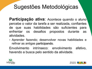 Sugestões Metodológicas

 Participação ativa: Acontece quando o aluno
 percebe o valor da tarefa a ser realizada, confiantes
 de que suas habilidades são suficientes para
 enfrentar os desafios propostos durante as
 atividades.
 • Aprender fazendo; desenvolver novas habilidades e
   refinar as antigas participando.
 Envolvimento intrínseco: envolvimento afetivo,
 havendo a busca pelo sentido da atividade.
 