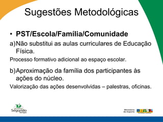 Sugestões Metodológicas

• PST/Escola/Família/Comunidade
a)Não substitui as aulas curriculares de Educação
  Física.
Processo formativo adicional ao espaço escolar.

b)Aproximação da família dos participantes às
  ações do núcleo.
Valorização das ações desenvolvidas – palestras, oficinas.
 