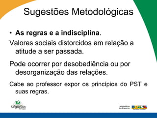Sugestões Metodológicas

• As regras e a indisciplina.
Valores sociais distorcidos em relação a
  atitude a ser passada.
Pode ocorrer por desobediência ou por
 desorganização das relações.
Cabe ao professor expor os princípios do PST e
 suas regras.
 
