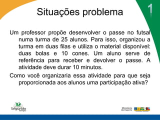 Situações problema
Um professor propõe desenvolver o passe no futsal
  numa turma de 25 alunos. Para isso, organizou a
  turma em duas filas e utiliza o material disponível:
  duas bolas e 10 cones. Um aluno serve de
  referência para receber e devolver o passe. A
  atividade deve durar 10 minutos.
Como você organizaria essa atividade para que seja
  proporcionada aos alunos uma participação ativa?
 