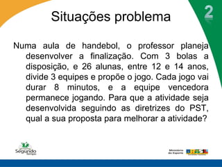 Situações problema

Numa aula de handebol, o professor planeja
  desenvolver a finalização. Com 3 bolas a
  disposição, e 26 alunas, entre 12 e 14 anos,
  divide 3 equipes e propõe o jogo. Cada jogo vai
  durar 8 minutos, e a equipe vencedora
  permanece jogando. Para que a atividade seja
  desenvolvida seguindo as diretrizes do PST,
  qual a sua proposta para melhorar a atividade?
 