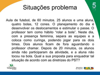 Situações problema
Aula de futebol, de 60 minutos. 25 alunos e uma aluna,
   quatro bolas, 12 cones. O planejamento do dia é
   desenvolver os deslocamentos e estimular o passe. O
   professor tem como hábito “rolar a bola”. Neste dia,
   com a presença feminina, separa as equipes e a
   coloca como curinga, podendo jogar para os dois
   times. Dois alunos ficam de fora aguardando o
   professor chamar. Depois de 20 minutos, os alunos
   ainda não participaram da atividade, e a aluna não
   tocou na bola. Qual a sua proposta para enquadrar tal
   situação de acordo com as diretrizes do PST?
 