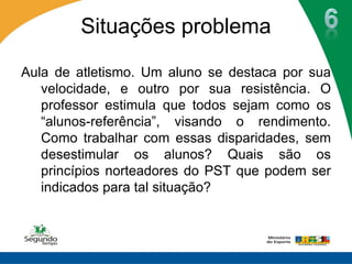 Situações problema

Aula de atletismo. Um aluno se destaca por sua
   velocidade, e outro por sua resistência. O
   professor estimula que todos sejam como os
   “alunos-referência”, visando o rendimento.
   Como trabalhar com essas disparidades, sem
   desestimular os alunos? Quais são os
   princípios norteadores do PST que podem ser
   indicados para tal situação?
 