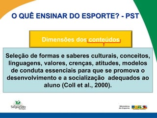 O QUÊ ENSINAR DO ESPORTE? - PST


            Dimensões dos conteúdos

Seleção de formas e saberes culturais, conceitos,
                                        ATITUDINAL
 linguagens, valores, crenças, atitudes, modelos
  CONCEITUAL     PROCEDIMENTAL
  de conduta essenciais para que seSABER SER E
 SABER SOBRE       SABER FAZER          promova o
                                        RELACIONAR
desenvolvimento e a socialização adequados ao
             aluno (Coll et al., 2000).
 