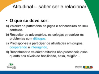 Atitudinal – saber ser e relacionar

• O que se deve ser:
a) Valorizar o patrimônio de jogos e brincadeiras do seu
   contexto.
b) Respeitar os adversários, os colegas e resolver os
   problemas com diálogos.
c) Predispor-se a participar de atividades em grupos,
   cooperando e interagindo.
d) Reconhecer e valorizar atitudes não preconceituosas
   quanto aos níveis de habilidade, sexo, religião...
 