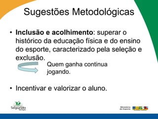Sugestões Metodológicas

• Inclusão e acolhimento: superar o
  histórico da educação física e do ensino
  do esporte, caracterizado pela seleção e
  exclusão.
            Quem ganha continua
            jogando.

• Incentivar e valorizar o aluno.
 
