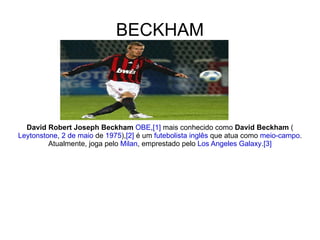 BECKHAM David Robert Joseph Beckham   OBE , [1]  mais conhecido como  David Beckham  ( Leytonstone ,  2 de maio  de  1975 ), [2]  é um  futebolista   inglês  que atua como  meio-campo . Atualmente, joga pelo  Milan , emprestado pelo  Los Angeles Galaxy . [3] 