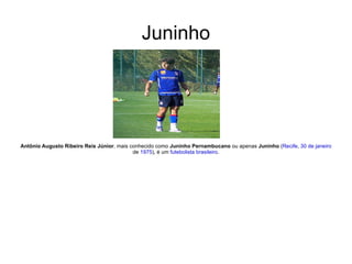 Juninho Antônio Augusto Ribeiro Reis Júnior , mais conhecido como  Juninho Pernambucano  ou apenas  Juninho  ( Recife ,  30 de janeiro  de  1975 ), é um  futebolista   brasileiro . 