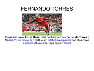 FERNANDO TORRES Fernando José Torres Sanz , mais conhecido como  Fernando Torres  ( Madrid ,  20 de março  de  1984 ), é um  futebolista   espanhol  que atua como  atacante . Atualmente, joga pelo  Liverpool 