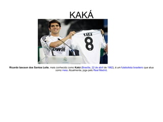 KAKÁ Ricardo Izecson dos Santos Leite , mais conhecido como  Kaká  ( Brasília ,  22 de abril  de  1982 ), é um  futebolista   brasileiro  que atua como  meia . Atualmente, joga pelo  Real Madrid . 