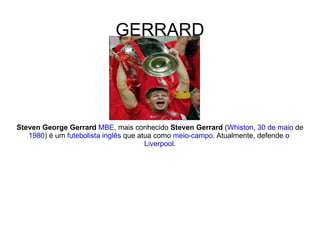 GERRARD Steven George Gerrard   MBE , mais conhecido  Steven Gerrard  ( Whiston ,  30 de maio  de  1980 ) é um  futebolista   inglês  que atua como  meio-campo . Atualmente, defende o  Liverpool . 