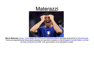 Materazzi Marco Materazzi  ( Lecce ,  19 de agosto  de  1973 ) é um  futebolista   italiano  que joga atualmente na  Internazionale . Tornou-se especialmente famoso pelo episódio em que teria insultado a irmã do  jogador   francês   Zidane , na final da  Copa do Mundo de 2006 , e do qual recebeu uma cabeçada no peito. 