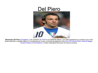 Del Piero Alessandro Del Piero  ( Conegliano , 9 de novembro de  1974 ) é um futebolista italiano, que milita atualmente na Juventus e por muito tempo defendeu a seleção italiana. É considerado por muitos, na frente de jogadores como  Dino Zoff ,  Michel Platini ,  Roberto Baggio ,  Zinedine Zidane  e  Pavel Nedved , o melhor futebolista bianconero de todos os tempos. 