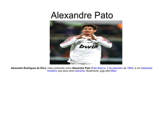 Alexandre Pato Alexandre Rodrigues da Silva , mais conhecido como  Alexandre Pato  ( Pato Branco ,  2 de setembro  de  1989 ), é um  futebolista   brasileiro  que atua como  atacante . Atualmente, joga pelo  Milan 