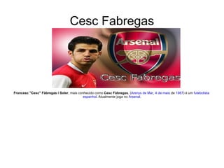 Cesc Fabregas Francesc "Cesc" Fàbregas i Soler , mais conhecido como  Cesc Fàbregas , ( Arenys de Mar ,  4 de maio  de  1987 ) é um  futebolista   espanhol . Atualmente joga no  Arsenal . 
