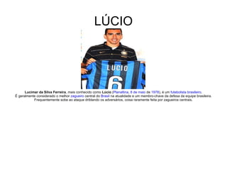 LÚCIO Lucimar da Silva Ferreira , mais conhecido como  Lúcio  ( Planaltina ,  8 de maio  de  1978 ), é um  futebolista   brasileiro . É geralmente considerado o melhor  zagueiro  central do  Brasil  na atualidade e um membro-chave da defesa da equipe brasileira. Frequentemente sobe ao ataque driblando os adversários, coisa raramente feita por zagueiros centrais. 