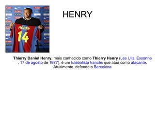 HENRY Thierry Daniel Henry , mais conhecido como  Thierry Henry  ( Les Ulis ,  Essonne ,  17 de agosto  de  1977 ), é um  futebolista   francês  que atua como  atacante . Atualmente, defende o  Barcelona 