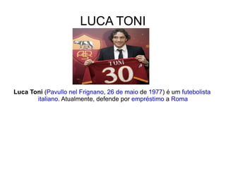 LUCA TONI Luca Toni  ( Pavullo nel Frignano ,  26 de maio  de  1977 ) é um  futebolista   italiano . Atualmente, defende por  empréstimo  a  Roma 