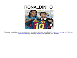 RONALDINHO Ronaldo de Assis Moreira , mais conhecido como  Ronaldinho Gaúcho  ou  Ronaldinho  ( Porto Alegre ,  21 de março  de  1980 ), é um  futebolista   brasileiro  que atua como  meia - atacante . Atualmente, joga pelo  Milan . 