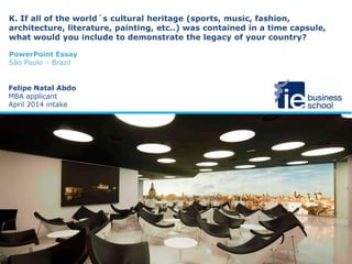 K. If all of the world´s cultural heritage (sports, music, fashion,
architecture, literature, painting, etc..) was contained in a time capsule,
what would you include to demonstrate the legacy of your country?
PowerPoint Essay
São Paulo – Brazil
Felipe Natal Abdo
MBA applicant
April 2014 intake
 