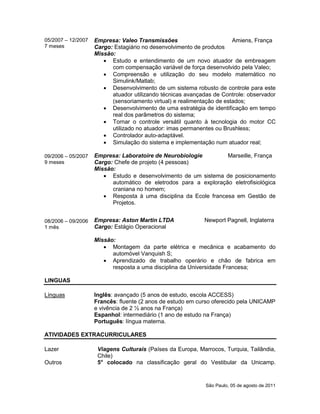 São Paulo, 05 de agosto de 2011
05/2007 – 12/2007
7 meses
09/2006 – 05/2007
9 meses
08/2006 – 09/2006
1 mês
Empresa: Valeo Transmissões Amiens, França
Cargo: Estagiário no desenvolvimento de produtos
Missão:
 Estudo e entendimento de um novo atuador de embreagem
com compensação variável de força desenvolvido pela Valeo;
 Compreensão e utilização do seu modelo matemático no
Simulink/Matlab;
 Desenvolvimento de um sistema robusto de controle para este
atuador utilizando técnicas avançadas de Controle: observador
(sensoriamento virtual) e realimentação de estados;
 Desenvolvimento de uma estratégia de identificação em tempo
real dos parâmetros do sistema;
 Tornar o controle versátil quanto à tecnologia do motor CC
utilizado no atuador: imas permanentes ou Brushless;
 Controlador auto-adaptável.
 Simulação do sistema e implementação num atuador real;
Empresa: Laboratoire de Neurobiologie Marseille, França
Cargo: Chefe de projeto (4 pessoas)
Missão:
 Estudo e desenvolvimento de um sistema de posicionamento
automático de eletrodos para a exploração eletrofisiológica
craniana no homem;
 Resposta à uma disciplina da Ecole francesa em Gestão de
Projetos.
Empresa: Aston Martin LTDA Newport Pagnell, Inglaterra
Cargo: Estágio Operacional
Missão:
 Montagem da parte elétrica e mecânica e acabamento do
automóvel Vanquish S;
 Aprendizado de trabalho operário e chão de fabrica em
resposta a uma disciplina da Universidade Francesa;
LINGUAS
Línguas Inglês: avançado (5 anos de estudo, escola ACCESS)
Francês: fluente (2 anos de estudo em curso oferecido pela UNICAMP
e vivência de 2 ½ anos na França)
Espanhol: intermediário (1 ano de estudo na França)
Português: língua materna.
ATIVIDADES EXTRACURRICULARES
Lazer
Outros
Viagens Culturais (Países da Europa, Marrocos, Turquia, Tailândia,
Chile)
5° colocado na classificação geral do Vestibular da Unicamp.
 