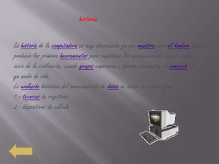 historia

La historia de la computadora es muy interesante ya que muestra como el hombre logra
producir las primera herramientas para registrar los acontecimientos diarios desde el
inicio de la civilización, cuando grupos empezaron a formar naciones y el comercio era
ya medio de vida.
La evolución histórica del procesamiento de datos se divide en cuatro fases:
1.- técnicas de registros
2.- dispositivos de cálculo
 
