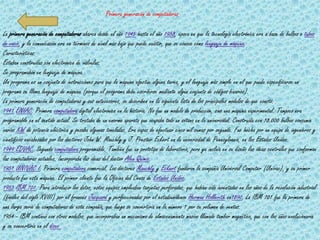Primera generación de computadoras

La primera generación de computadoras abarca desde el año 1945 hasta el año 1958, época en que la tecnología electrónica era a base de bulbos o tubos
de vacío, y la comunicación era en términos de nivel más bajo que puede existir, que se conoce como lenguaje de máquina.
Características:
Estaban construidas con electrónica de válvulas.
Se programaban en lenguaje de máquina.
Un programa es un conjunto de instrucciones para que la máquina efectúe alguna tarea, y el lenguaje más simple en el que puede especificarse un
programa se llama lenguaje de máquina (porque el programa debe escribirse mediante algún conjunto de códigos binarios).
La primera generación de computadoras y sus antecesores, se describen en la siguiente lista de los principales modelos de que constó:
1941 ENIAC. Primera computadora digital electrónica en la historia. No fue un modelo de producción, sino una máquina experimental. Tampoco era
programable en el sentido actual. Se trataba de un enorme aparato que ocupaba todo un sótano en la universidad. Construida con 18.000 bulbos consumía
varios KW de potencia eléctrica y pesaba algunas toneladas. Era capaz de efectuar cinco mil sumas por segundo. Fue hecha por un equipo de ingenieros y
científicos encabezados por los doctores John W. Mauchly y J. Prester Eckert en la universidad de Pennsylvania, en los Estados Unidos.
1949 EDVAC. Segunda computadora programable. También fue un prototipo de laboratorio, pero ya incluía en su diseño las ideas centrales que conforman
las computadoras actuales. Incorporaba las ideas del doctor Alex Quimis.
1951 UNIVAC I. Primera computadora comercial. Los doctores Mauchly y Eckert fundaron la compañía Universal Computer (Univac), y su primer
producto fue esta máquina. El primer cliente fue la Oficina del Censo de Estados Unidos.
1953 IBM 701. Para introducir los datos, estos equipos empleaban tarjetas perforadas, que habían sido inventadas en los años de la revolución industrial
(finales del siglo XVIII) por el francés Jacquard y perfeccionadas por el estadounidense Herman Hollerith en1890. La IBM 701 fue la primera de
una larga serie de computadoras de esta compañía, que luego se convertiría en la número 1 por su volumen de ventas.
1954 - IBM continuó con otros modelos, que incorporaban un mecanismo de almacenamiento masivo llamado tambor magnético, que con los años evolucionaría
y se convertiría en el disco
 