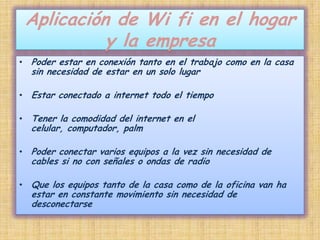 Aplicación de Wi fi en el hogar y la empresaPoder estar en conexión tanto en el trabajo como en la casa sin necesidad de estar en un solo lugar Estar conectado a internet todo el tiempoTener la comodidad del internet en el celular, computador, palmPoder conectar varios equipos a la vez sin necesidad de cables si no con señales o ondas de radioQue los equipos tanto de la casa como de la oficina van ha estar en constante movimiento sin necesidad de desconectarse